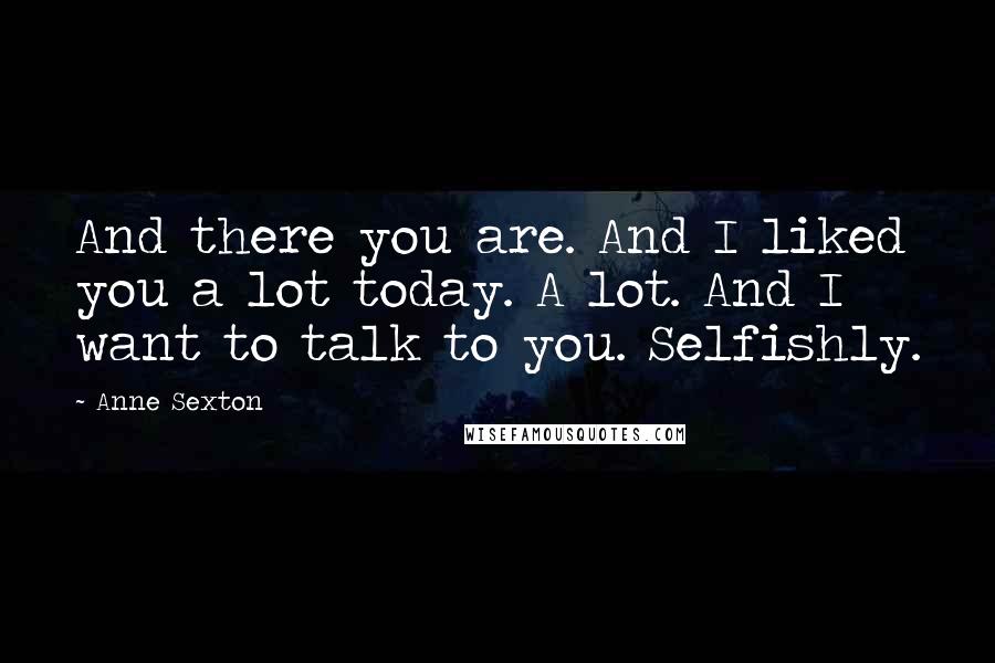 Anne Sexton Quotes: And there you are. And I liked you a lot today. A lot. And I want to talk to you. Selfishly.