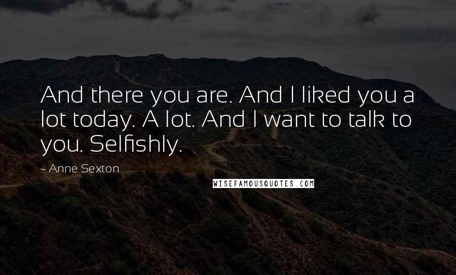 Anne Sexton Quotes: And there you are. And I liked you a lot today. A lot. And I want to talk to you. Selfishly.