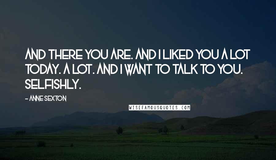 Anne Sexton Quotes: And there you are. And I liked you a lot today. A lot. And I want to talk to you. Selfishly.