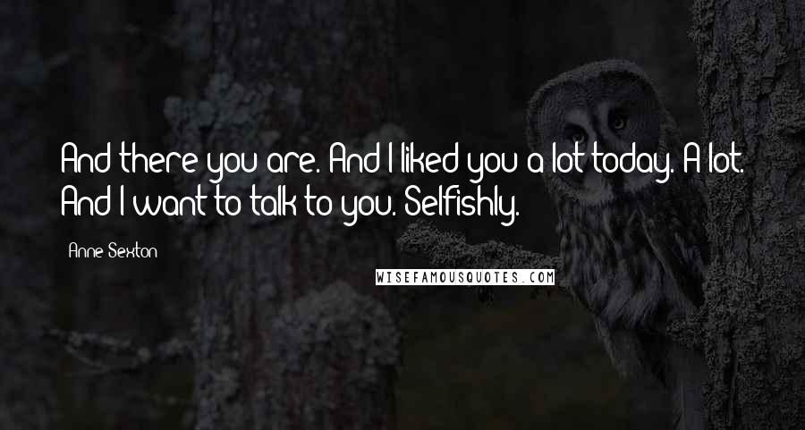 Anne Sexton Quotes: And there you are. And I liked you a lot today. A lot. And I want to talk to you. Selfishly.