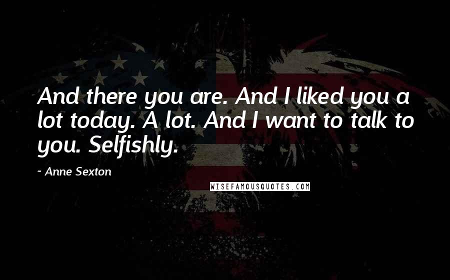 Anne Sexton Quotes: And there you are. And I liked you a lot today. A lot. And I want to talk to you. Selfishly.