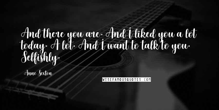 Anne Sexton Quotes: And there you are. And I liked you a lot today. A lot. And I want to talk to you. Selfishly.