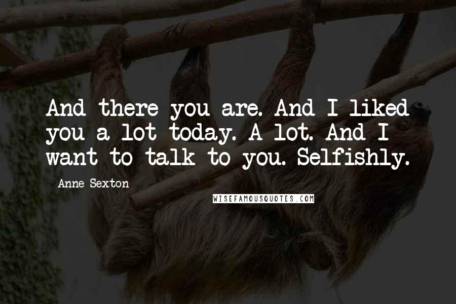 Anne Sexton Quotes: And there you are. And I liked you a lot today. A lot. And I want to talk to you. Selfishly.