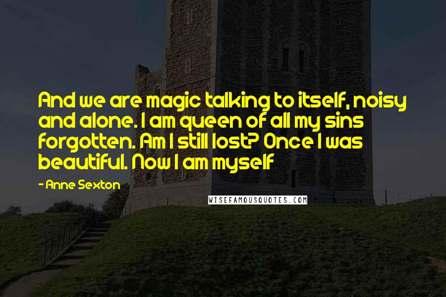 Anne Sexton Quotes: And we are magic talking to itself, noisy and alone. I am queen of all my sins forgotten. Am I still lost? Once I was beautiful. Now I am myself