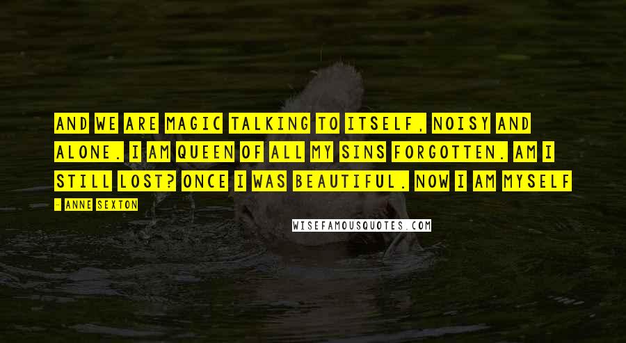 Anne Sexton Quotes: And we are magic talking to itself, noisy and alone. I am queen of all my sins forgotten. Am I still lost? Once I was beautiful. Now I am myself