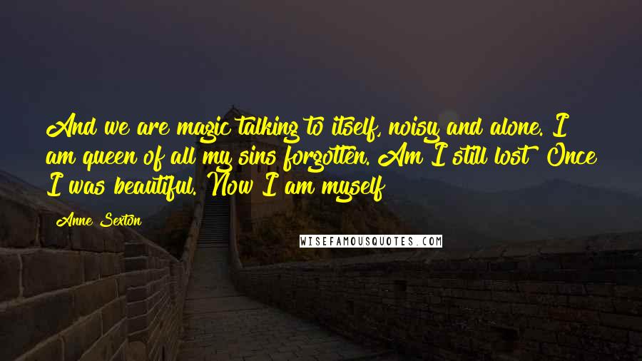 Anne Sexton Quotes: And we are magic talking to itself, noisy and alone. I am queen of all my sins forgotten. Am I still lost? Once I was beautiful. Now I am myself