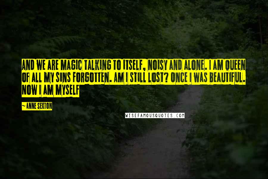 Anne Sexton Quotes: And we are magic talking to itself, noisy and alone. I am queen of all my sins forgotten. Am I still lost? Once I was beautiful. Now I am myself