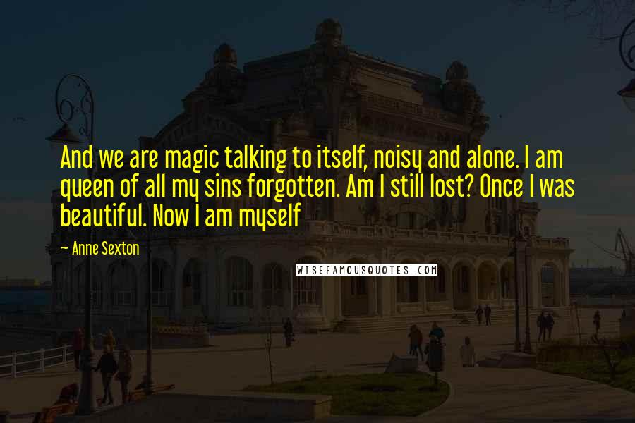 Anne Sexton Quotes: And we are magic talking to itself, noisy and alone. I am queen of all my sins forgotten. Am I still lost? Once I was beautiful. Now I am myself