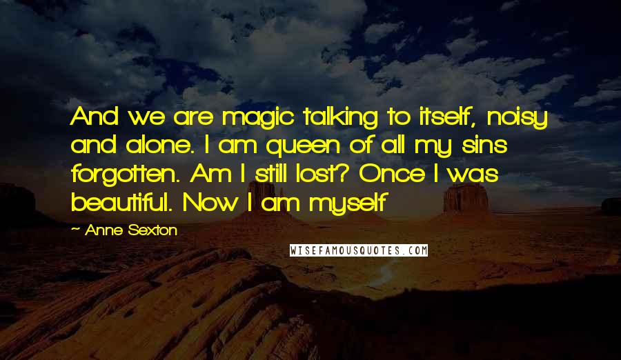 Anne Sexton Quotes: And we are magic talking to itself, noisy and alone. I am queen of all my sins forgotten. Am I still lost? Once I was beautiful. Now I am myself