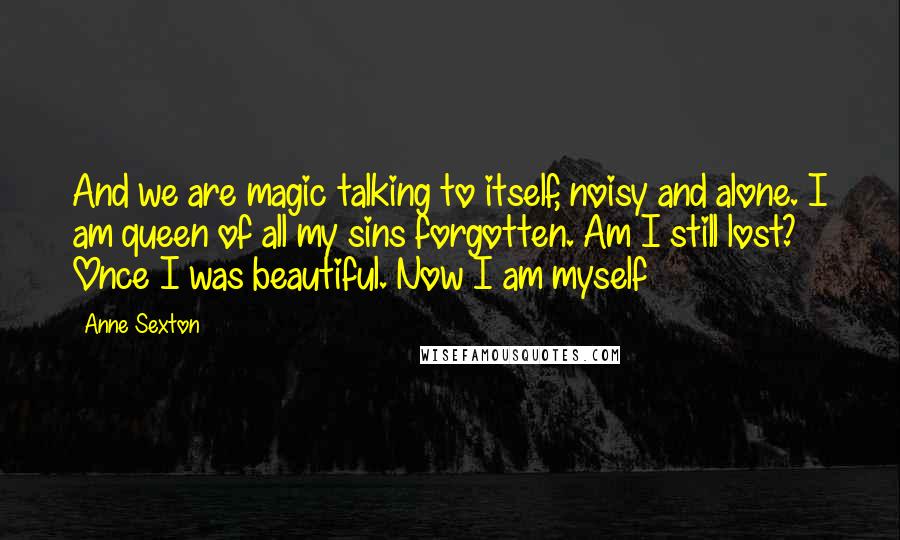 Anne Sexton Quotes: And we are magic talking to itself, noisy and alone. I am queen of all my sins forgotten. Am I still lost? Once I was beautiful. Now I am myself