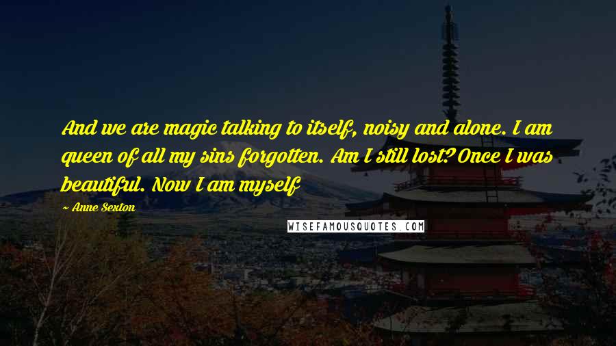 Anne Sexton Quotes: And we are magic talking to itself, noisy and alone. I am queen of all my sins forgotten. Am I still lost? Once I was beautiful. Now I am myself