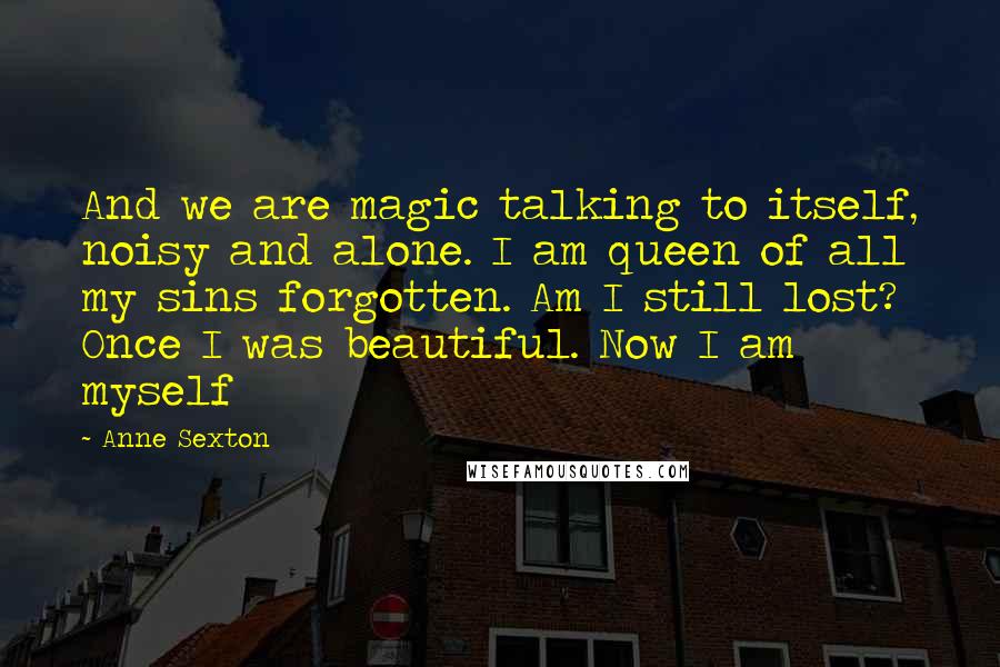 Anne Sexton Quotes: And we are magic talking to itself, noisy and alone. I am queen of all my sins forgotten. Am I still lost? Once I was beautiful. Now I am myself