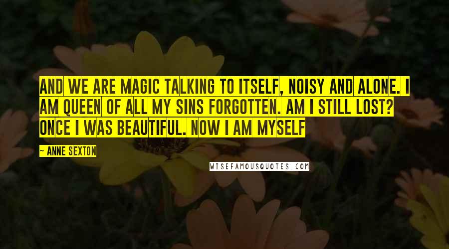 Anne Sexton Quotes: And we are magic talking to itself, noisy and alone. I am queen of all my sins forgotten. Am I still lost? Once I was beautiful. Now I am myself