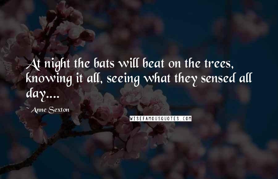 Anne Sexton Quotes: At night the bats will beat on the trees, knowing it all, seeing what they sensed all day....