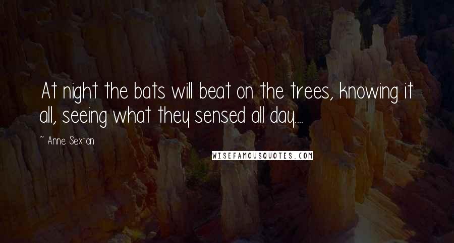 Anne Sexton Quotes: At night the bats will beat on the trees, knowing it all, seeing what they sensed all day....