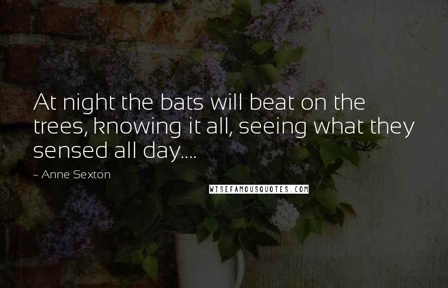 Anne Sexton Quotes: At night the bats will beat on the trees, knowing it all, seeing what they sensed all day....