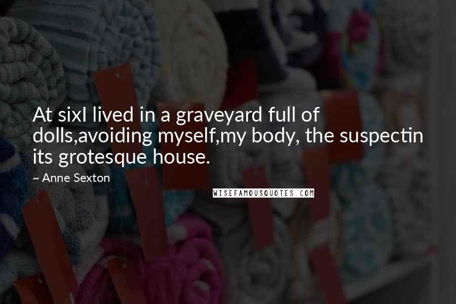 Anne Sexton Quotes: At sixI lived in a graveyard full of dolls,avoiding myself,my body, the suspectin its grotesque house.