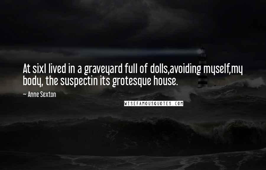 Anne Sexton Quotes: At sixI lived in a graveyard full of dolls,avoiding myself,my body, the suspectin its grotesque house.