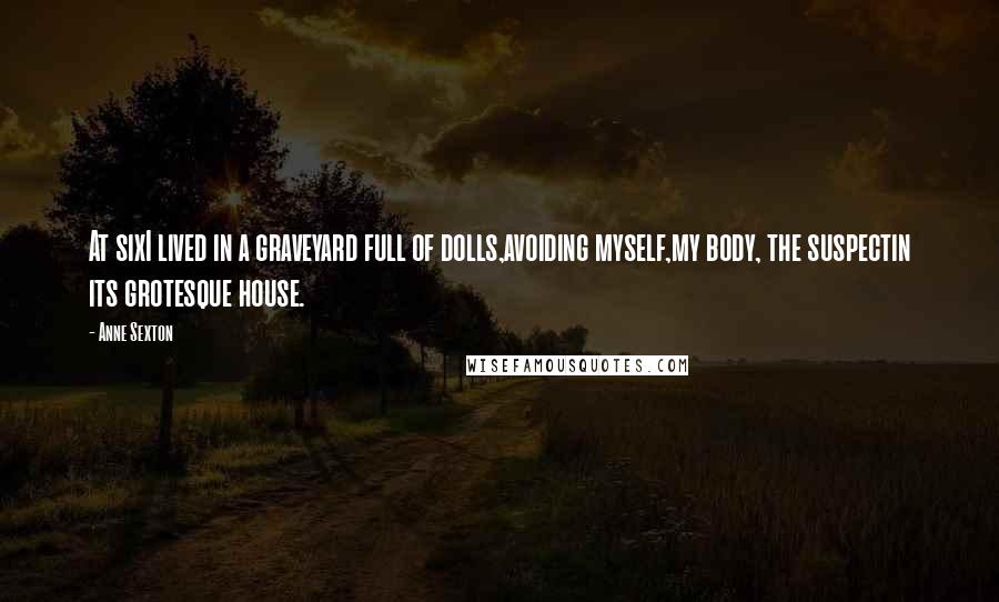 Anne Sexton Quotes: At sixI lived in a graveyard full of dolls,avoiding myself,my body, the suspectin its grotesque house.