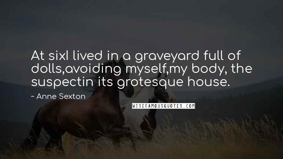 Anne Sexton Quotes: At sixI lived in a graveyard full of dolls,avoiding myself,my body, the suspectin its grotesque house.