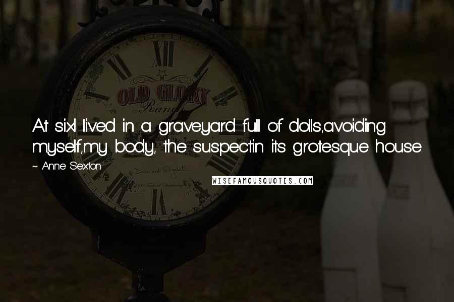 Anne Sexton Quotes: At sixI lived in a graveyard full of dolls,avoiding myself,my body, the suspectin its grotesque house.