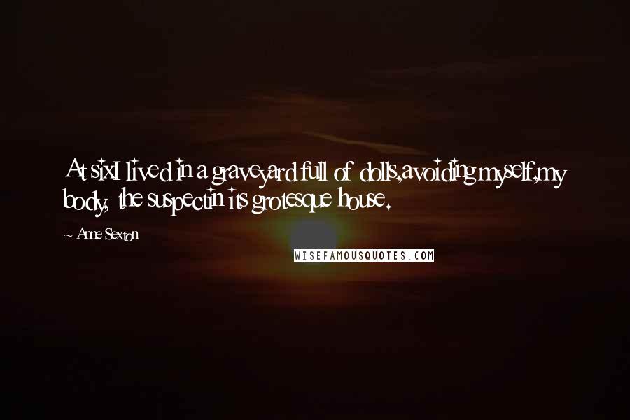 Anne Sexton Quotes: At sixI lived in a graveyard full of dolls,avoiding myself,my body, the suspectin its grotesque house.