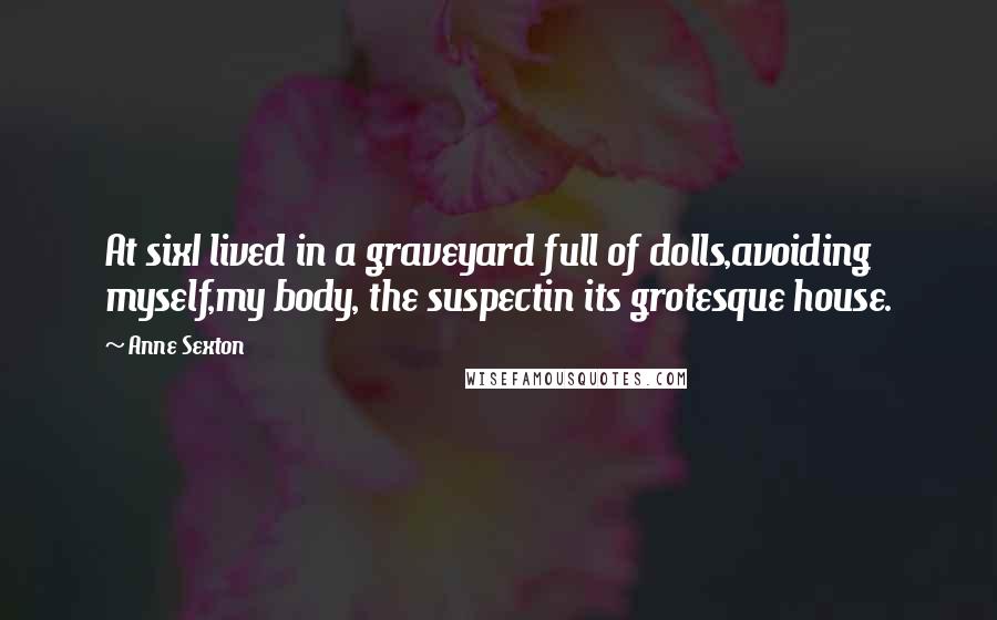 Anne Sexton Quotes: At sixI lived in a graveyard full of dolls,avoiding myself,my body, the suspectin its grotesque house.