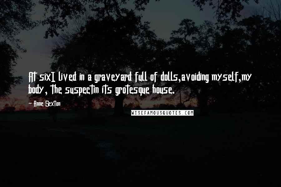 Anne Sexton Quotes: At sixI lived in a graveyard full of dolls,avoiding myself,my body, the suspectin its grotesque house.