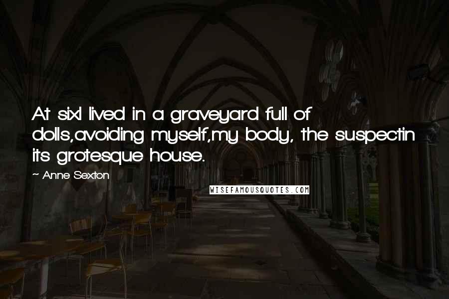 Anne Sexton Quotes: At sixI lived in a graveyard full of dolls,avoiding myself,my body, the suspectin its grotesque house.