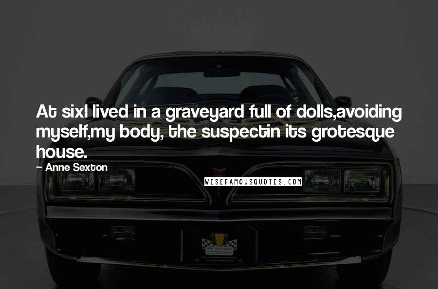 Anne Sexton Quotes: At sixI lived in a graveyard full of dolls,avoiding myself,my body, the suspectin its grotesque house.