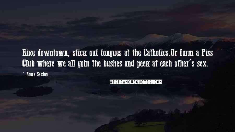 Anne Sexton Quotes: Bike downtown, stick out tongues at the Catholics.Or form a Piss Club where we all goin the bushes and peek at each other's sex.