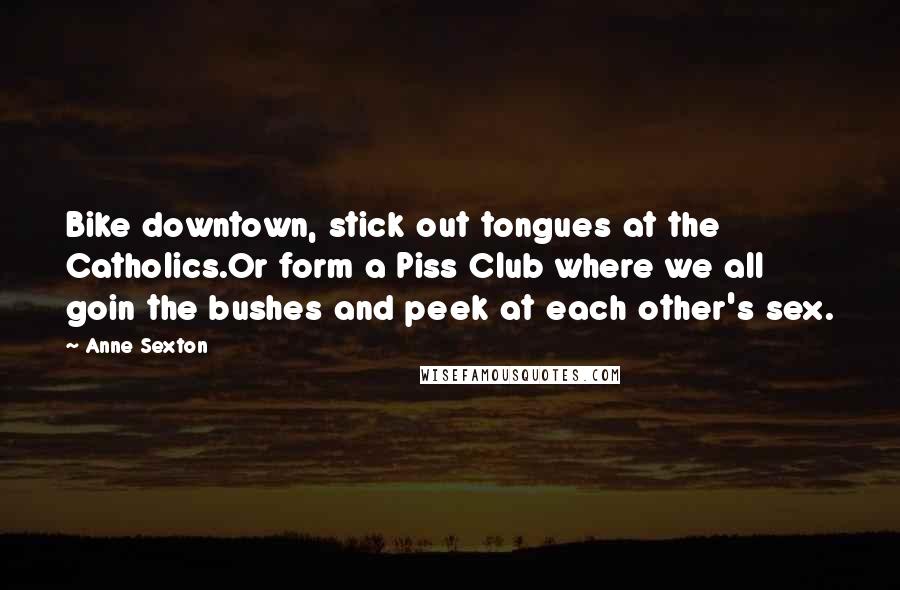 Anne Sexton Quotes: Bike downtown, stick out tongues at the Catholics.Or form a Piss Club where we all goin the bushes and peek at each other's sex.