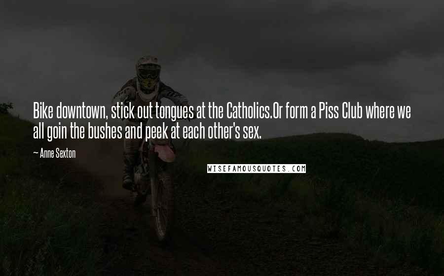 Anne Sexton Quotes: Bike downtown, stick out tongues at the Catholics.Or form a Piss Club where we all goin the bushes and peek at each other's sex.