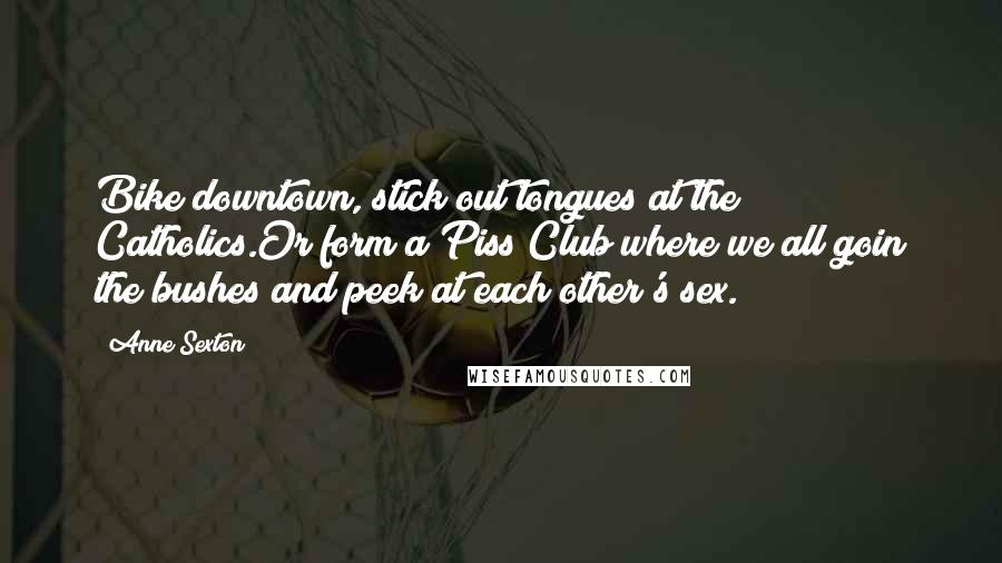 Anne Sexton Quotes: Bike downtown, stick out tongues at the Catholics.Or form a Piss Club where we all goin the bushes and peek at each other's sex.