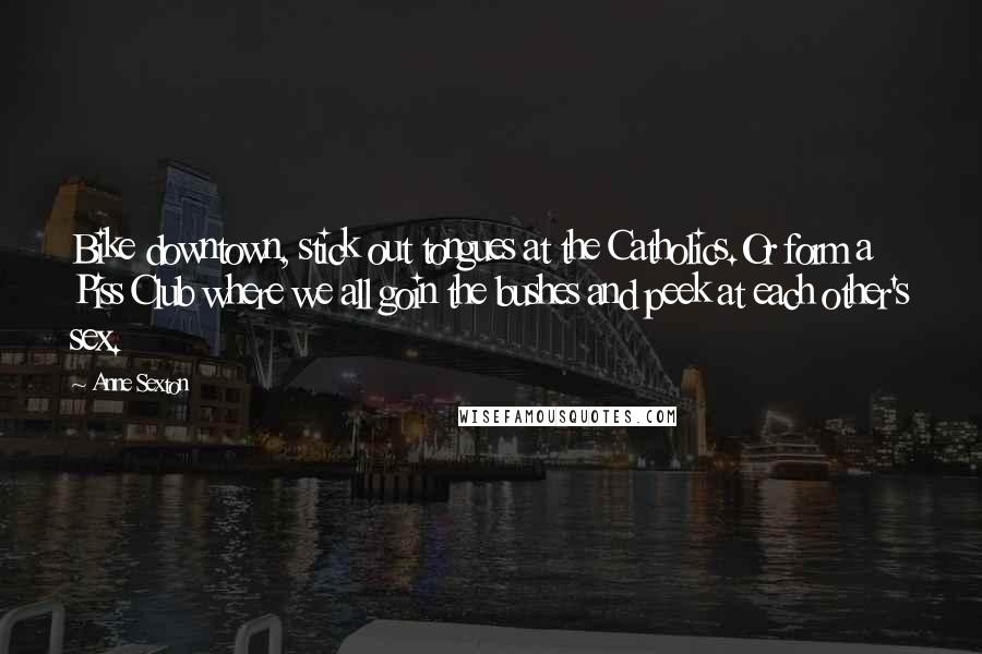 Anne Sexton Quotes: Bike downtown, stick out tongues at the Catholics.Or form a Piss Club where we all goin the bushes and peek at each other's sex.