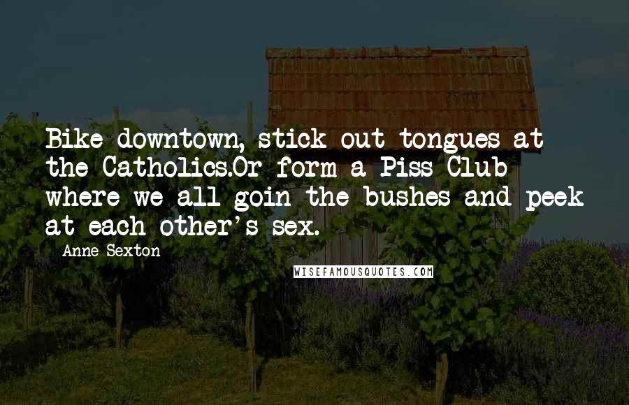 Anne Sexton Quotes: Bike downtown, stick out tongues at the Catholics.Or form a Piss Club where we all goin the bushes and peek at each other's sex.