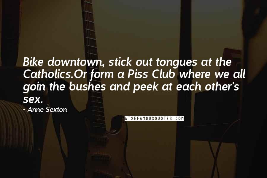 Anne Sexton Quotes: Bike downtown, stick out tongues at the Catholics.Or form a Piss Club where we all goin the bushes and peek at each other's sex.