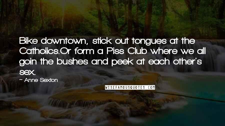Anne Sexton Quotes: Bike downtown, stick out tongues at the Catholics.Or form a Piss Club where we all goin the bushes and peek at each other's sex.