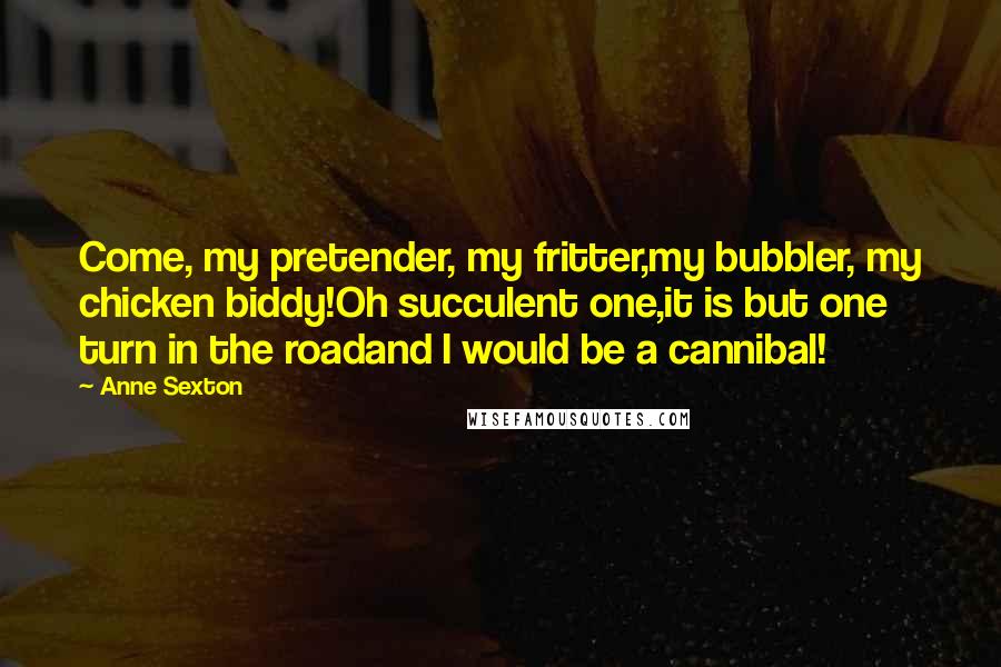 Anne Sexton Quotes: Come, my pretender, my fritter,my bubbler, my chicken biddy!Oh succulent one,it is but one turn in the roadand I would be a cannibal!