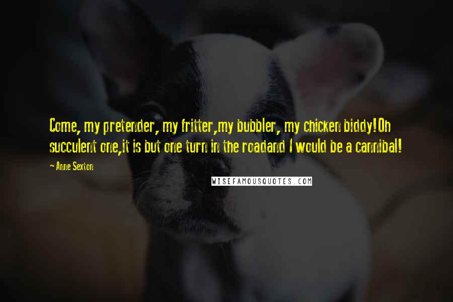 Anne Sexton Quotes: Come, my pretender, my fritter,my bubbler, my chicken biddy!Oh succulent one,it is but one turn in the roadand I would be a cannibal!