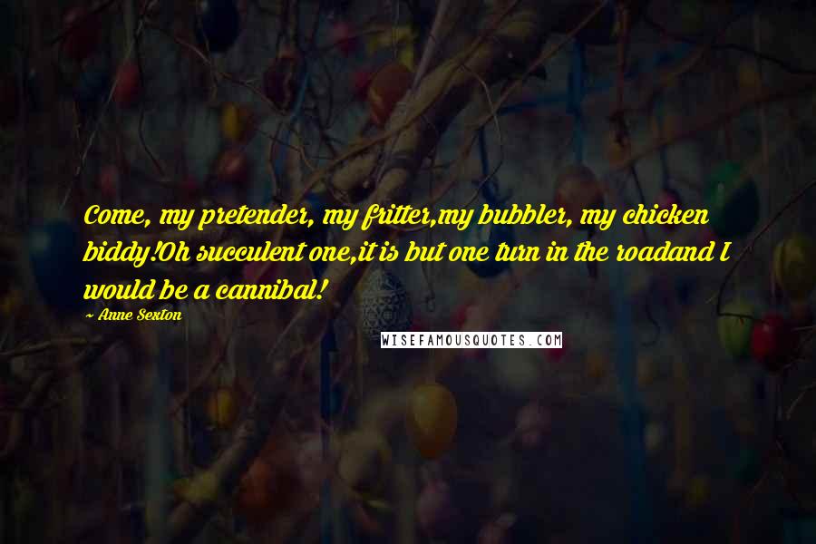Anne Sexton Quotes: Come, my pretender, my fritter,my bubbler, my chicken biddy!Oh succulent one,it is but one turn in the roadand I would be a cannibal!