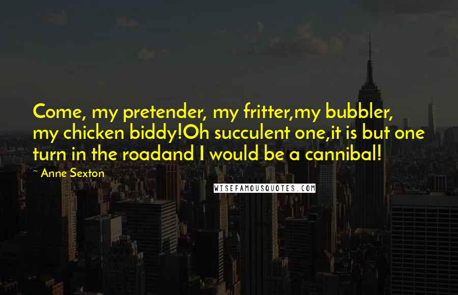 Anne Sexton Quotes: Come, my pretender, my fritter,my bubbler, my chicken biddy!Oh succulent one,it is but one turn in the roadand I would be a cannibal!