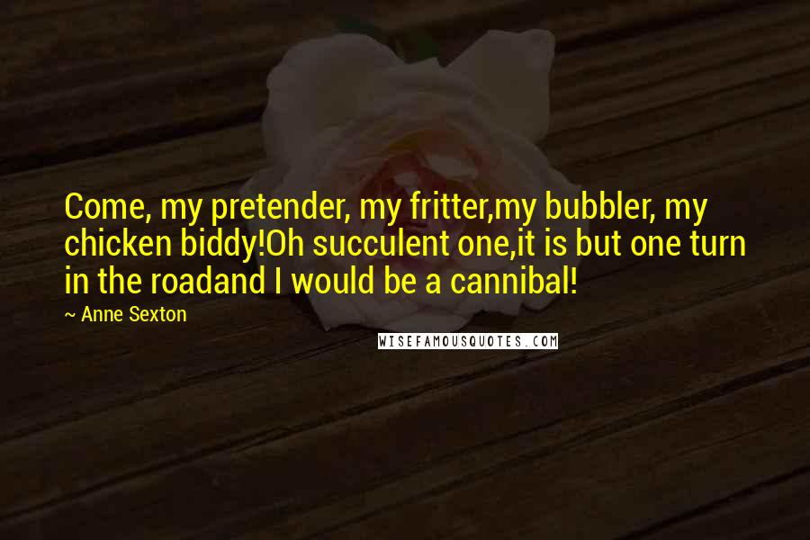 Anne Sexton Quotes: Come, my pretender, my fritter,my bubbler, my chicken biddy!Oh succulent one,it is but one turn in the roadand I would be a cannibal!
