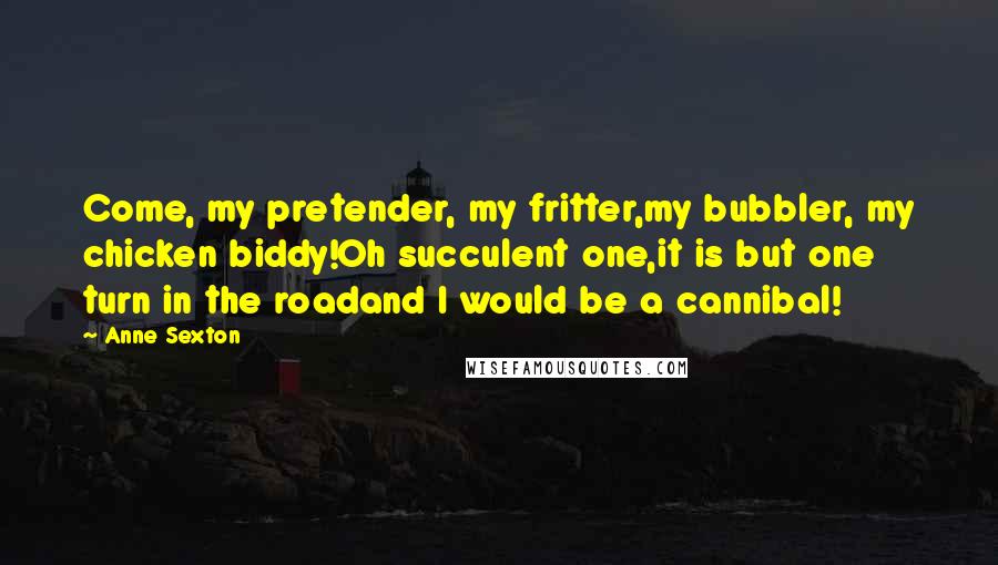 Anne Sexton Quotes: Come, my pretender, my fritter,my bubbler, my chicken biddy!Oh succulent one,it is but one turn in the roadand I would be a cannibal!