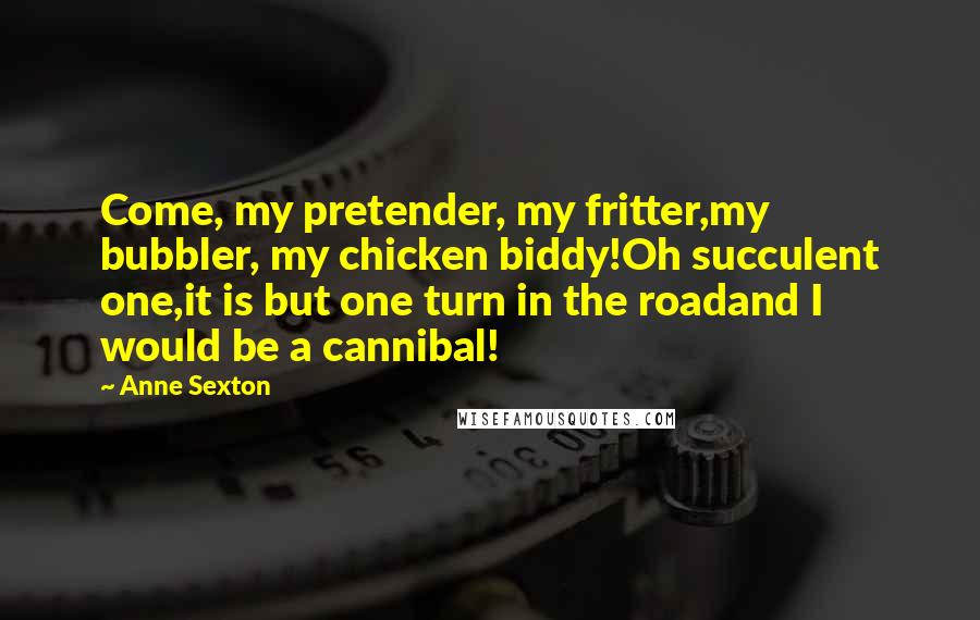 Anne Sexton Quotes: Come, my pretender, my fritter,my bubbler, my chicken biddy!Oh succulent one,it is but one turn in the roadand I would be a cannibal!