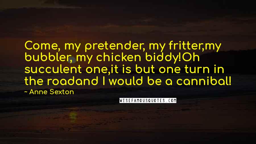 Anne Sexton Quotes: Come, my pretender, my fritter,my bubbler, my chicken biddy!Oh succulent one,it is but one turn in the roadand I would be a cannibal!