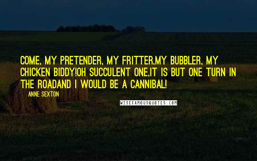 Anne Sexton Quotes: Come, my pretender, my fritter,my bubbler, my chicken biddy!Oh succulent one,it is but one turn in the roadand I would be a cannibal!