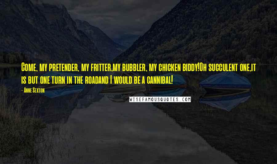 Anne Sexton Quotes: Come, my pretender, my fritter,my bubbler, my chicken biddy!Oh succulent one,it is but one turn in the roadand I would be a cannibal!