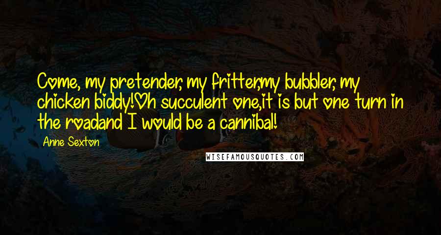 Anne Sexton Quotes: Come, my pretender, my fritter,my bubbler, my chicken biddy!Oh succulent one,it is but one turn in the roadand I would be a cannibal!