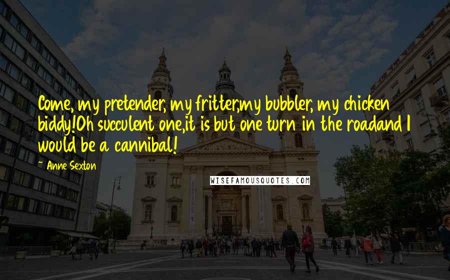Anne Sexton Quotes: Come, my pretender, my fritter,my bubbler, my chicken biddy!Oh succulent one,it is but one turn in the roadand I would be a cannibal!